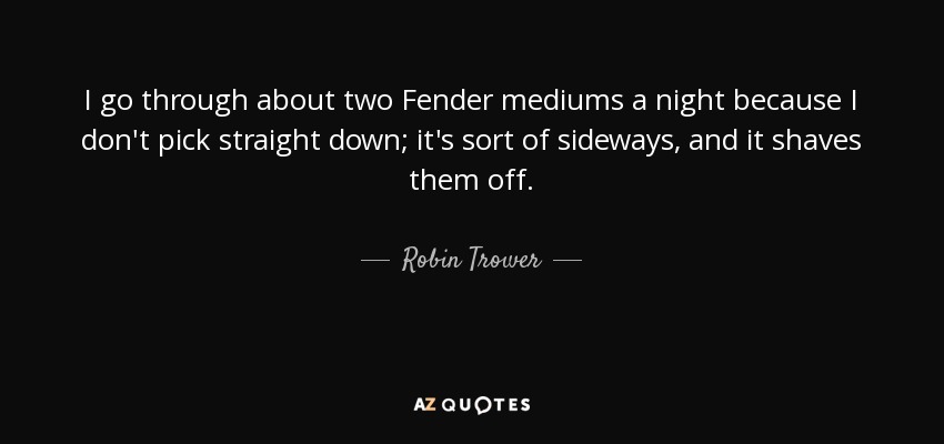 I go through about two Fender mediums a night because I don't pick straight down; it's sort of sideways, and it shaves them off. - Robin Trower