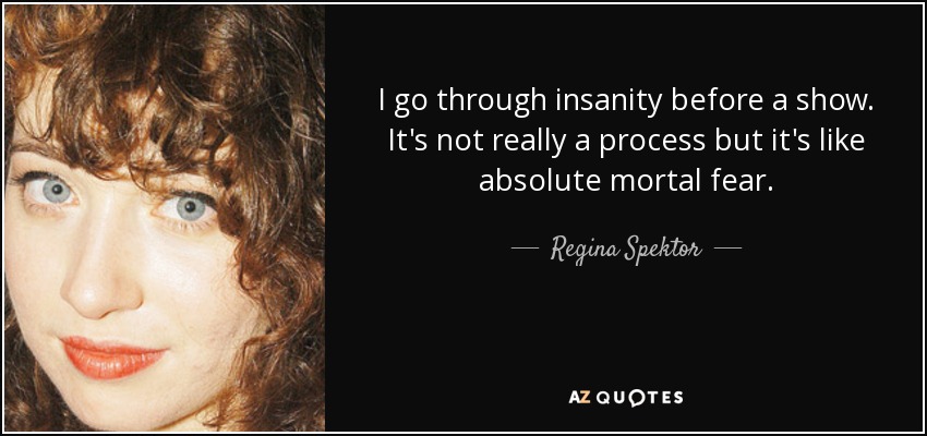 I go through insanity before a show. It's not really a process but it's like absolute mortal fear. - Regina Spektor
