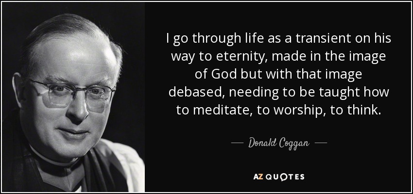 I go through life as a transient on his way to eternity, made in the image of God but with that image debased, needing to be taught how to meditate, to worship, to think. - Donald Coggan