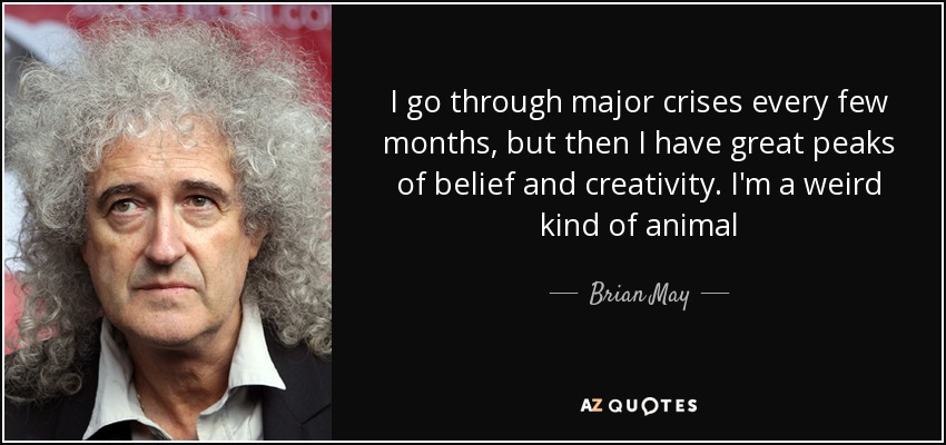 I go through major crises every few months, but then I have great peaks of belief and creativity. I'm a weird kind of animal - Brian May