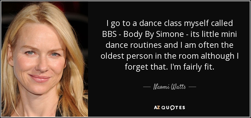 I go to a dance class myself called BBS - Body By Simone - its little mini dance routines and I am often the oldest person in the room although I forget that. I'm fairly fit. - Naomi Watts