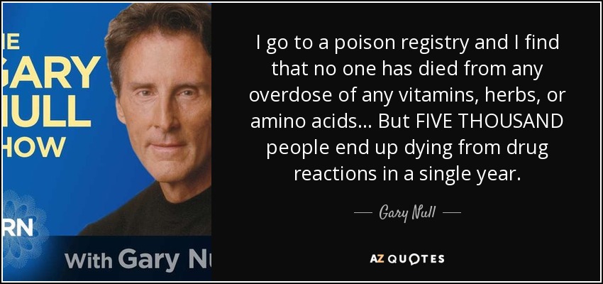 I go to a poison registry and I find that no one has died from any overdose of any vitamins, herbs, or amino acids... But FIVE THOUSAND people end up dying from drug reactions in a single year. - Gary Null