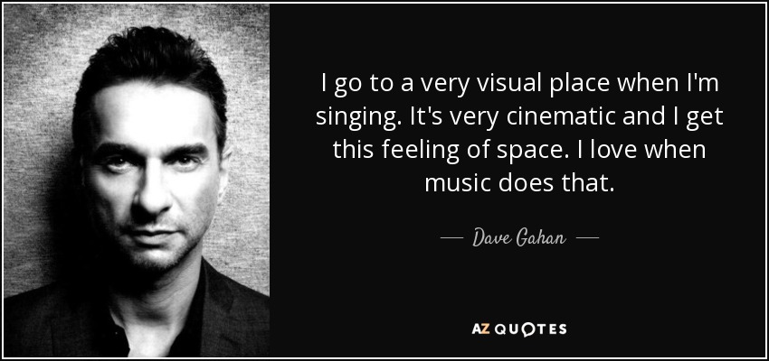 I go to a very visual place when I'm singing. It's very cinematic and I get this feeling of space. I love when music does that. - Dave Gahan