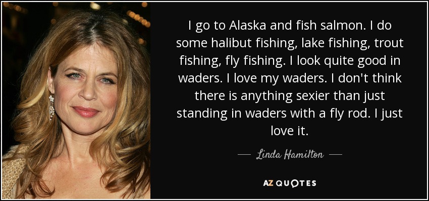 I go to Alaska and fish salmon. I do some halibut fishing, lake fishing, trout fishing, fly fishing. I look quite good in waders. I love my waders. I don't think there is anything sexier than just standing in waders with a fly rod. I just love it. - Linda Hamilton