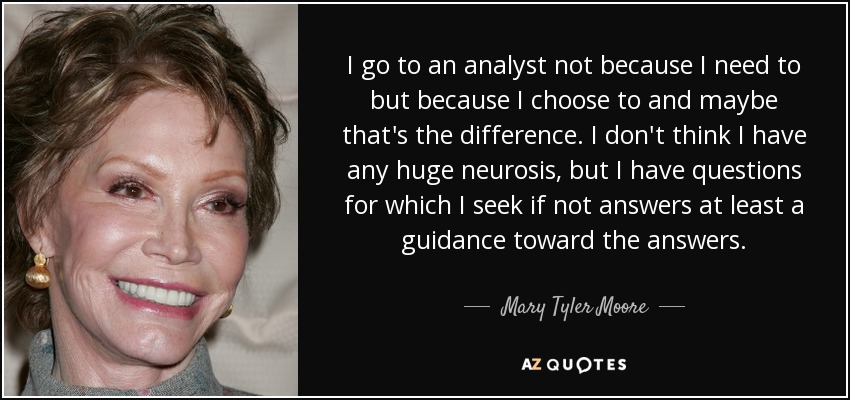 I go to an analyst not because I need to but because I choose to and maybe that's the difference. I don't think I have any huge neurosis, but I have questions for which I seek if not answers at least a guidance toward the answers. - Mary Tyler Moore