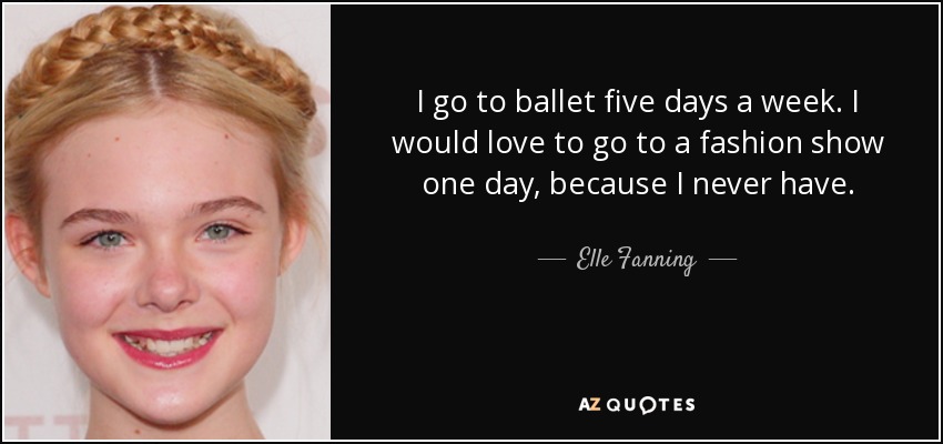 I go to ballet five days a week. I would love to go to a fashion show one day, because I never have. - Elle Fanning