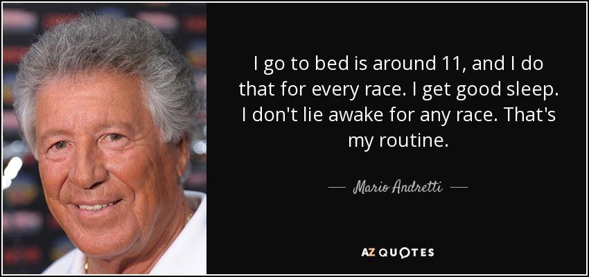 I go to bed is around 11, and I do that for every race. I get good sleep. I don't lie awake for any race. That's my routine. - Mario Andretti