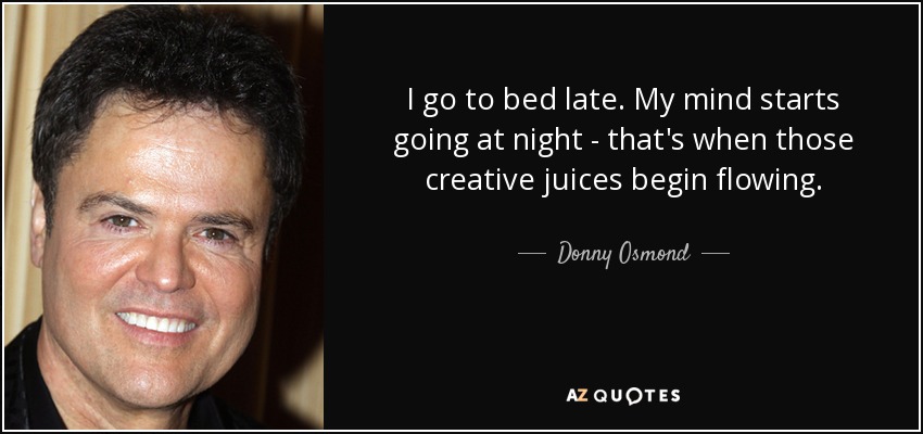 I go to bed late. My mind starts going at night - that's when those creative juices begin flowing. - Donny Osmond