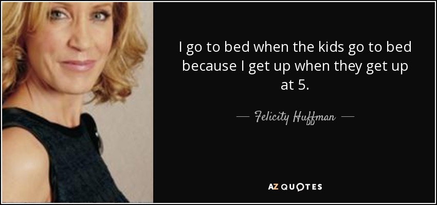 I go to bed when the kids go to bed because I get up when they get up at 5. - Felicity Huffman