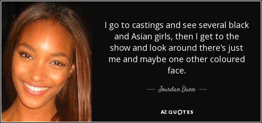 I go to castings and see several black and Asian girls, then I get to the show and look around there's just me and maybe one other coloured face. - Jourdan Dunn
