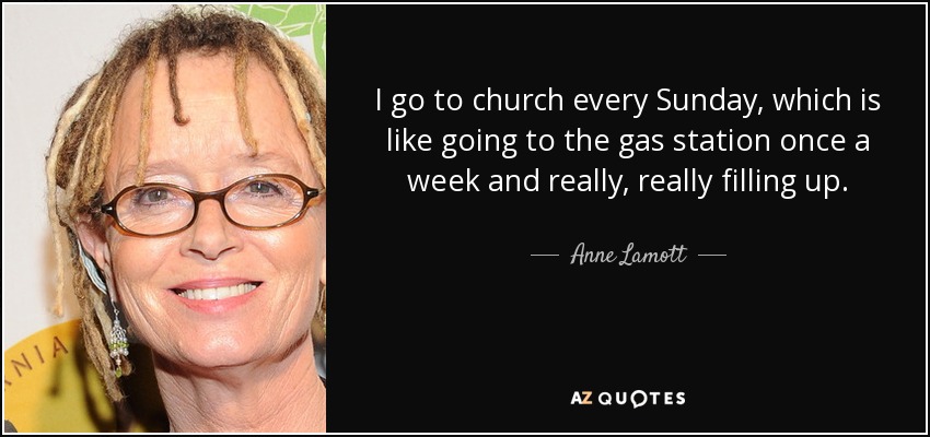 I go to church every Sunday, which is like going to the gas station once a week and really, really filling up. - Anne Lamott