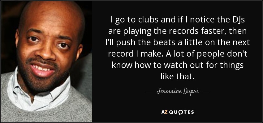 I go to clubs and if I notice the DJs are playing the records faster, then I'll push the beats a little on the next record I make. A lot of people don't know how to watch out for things like that. - Jermaine Dupri