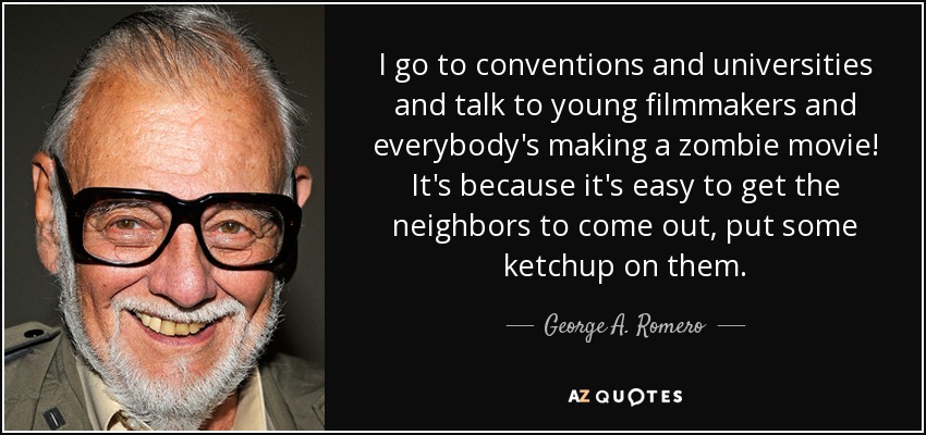 I go to conventions and universities and talk to young filmmakers and everybody's making a zombie movie! It's because it's easy to get the neighbors to come out, put some ketchup on them. - George A. Romero