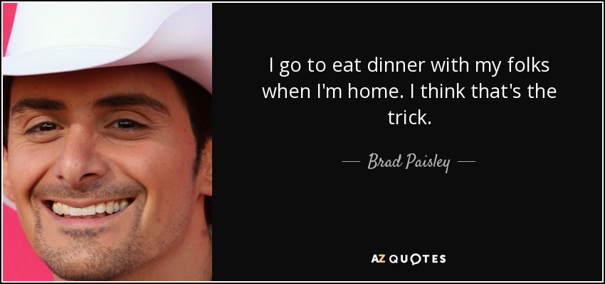I go to eat dinner with my folks when I'm home. I think that's the trick. - Brad Paisley