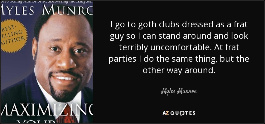 I go to goth clubs dressed as a frat guy so I can stand around and look terribly uncomfortable. At frat parties I do the same thing, but the other way around. - Myles Munroe
