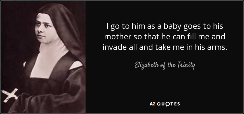 I go to him as a baby goes to his mother so that he can fill me and invade all and take me in his arms. - Elizabeth of the Trinity