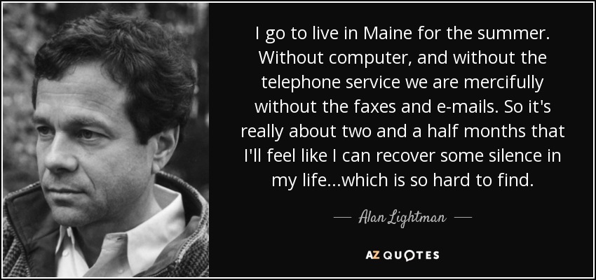 I go to live in Maine for the summer. Without computer, and without the telephone service we are mercifully without the faxes and e-mails. So it's really about two and a half months that I'll feel like I can recover some silence in my life...which is so hard to find. - Alan Lightman