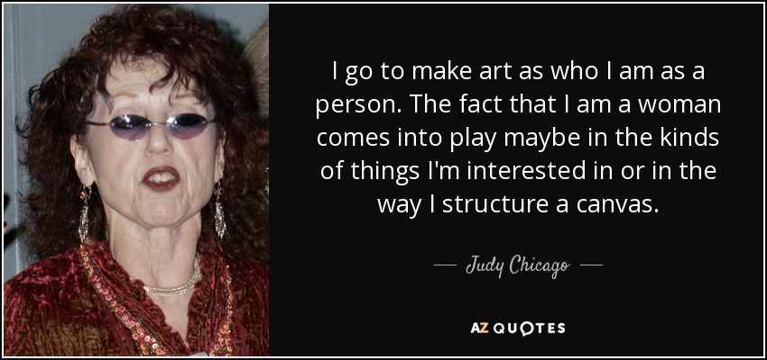 I go to make art as who I am as a person. The fact that I am a woman comes into play maybe in the kinds of things I'm interested in or in the way I structure a canvas. - Judy Chicago