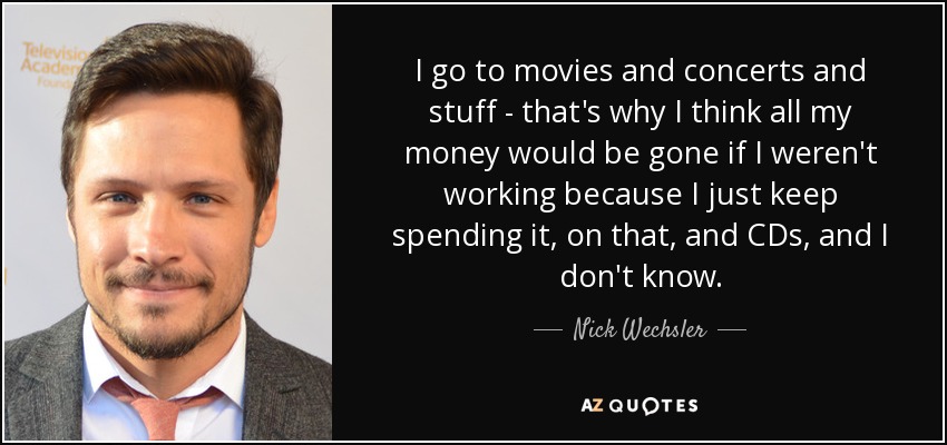 I go to movies and concerts and stuff - that's why I think all my money would be gone if I weren't working because I just keep spending it, on that, and CDs, and I don't know. - Nick Wechsler