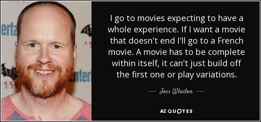 I go to movies expecting to have a whole experience. If I want a movie that doesn't end I'll go to a French movie. A movie has to be complete within itself, it can't just build off the first one or play variations. - Joss Whedon