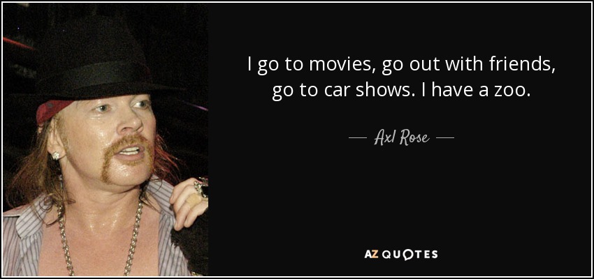 I go to movies, go out with friends, go to car shows. I have a zoo. - Axl Rose