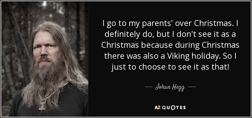 I go to my parents' over Christmas. I definitely do, but I don't see it as a Christmas because during Christmas there was also a Viking holiday. So I just to choose to see it as that! - Johan Hegg