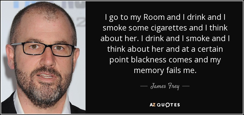 I go to my Room and I drink and I smoke some cigarettes and I think about her. I drink and I smoke and I think about her and at a certain point blackness comes and my memory fails me. - James Frey