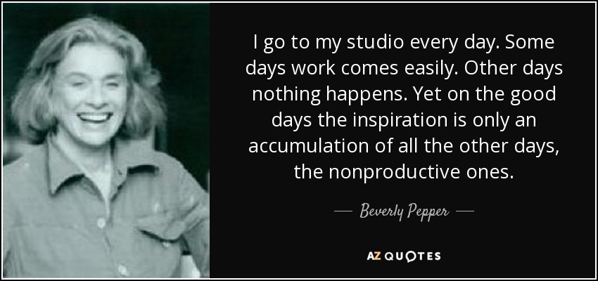 I go to my studio every day. Some days work comes easily. Other days nothing happens. Yet on the good days the inspiration is only an accumulation of all the other days, the nonproductive ones. - Beverly Pepper