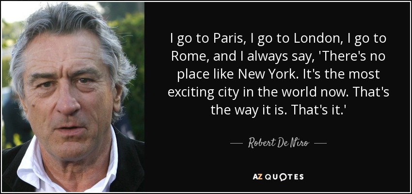 I go to Paris, I go to London, I go to Rome, and I always say, 'There's no place like New York. It's the most exciting city in the world now. That's the way it is. That's it.' - Robert De Niro