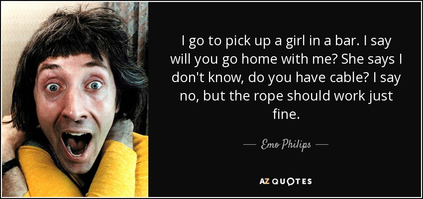 I go to pick up a girl in a bar. I say will you go home with me? She says I don't know, do you have cable? I say no, but the rope should work just fine. - Emo Philips