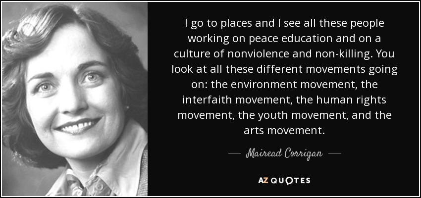 I go to places and I see all these people working on peace education and on a culture of nonviolence and non-killing. You look at all these different movements going on: the environment movement, the interfaith movement, the human rights movement, the youth movement, and the arts movement. - Mairead Corrigan