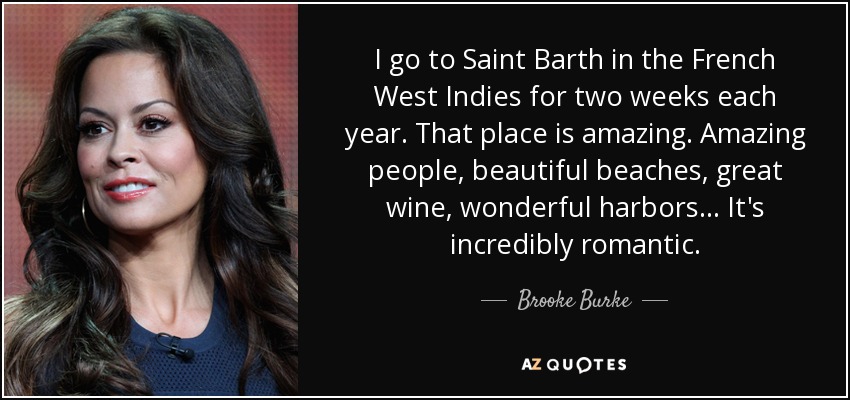 I go to Saint Barth in the French West Indies for two weeks each year. That place is amazing. Amazing people, beautiful beaches, great wine, wonderful harbors... It's incredibly romantic. - Brooke Burke
