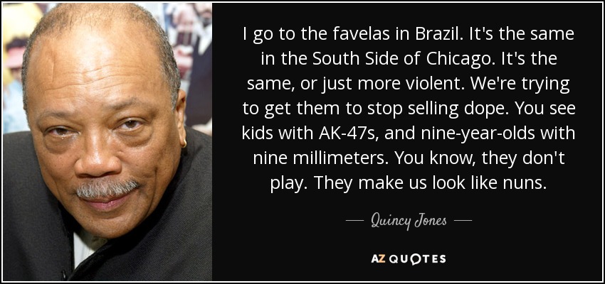 I go to the favelas in Brazil. It's the same in the South Side of Chicago. It's the same, or just more violent. We're trying to get them to stop selling dope. You see kids with AK-47s, and nine-year-olds with nine millimeters. You know, they don't play. They make us look like nuns. - Quincy Jones