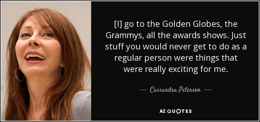 [I] go to the Golden Globes, the Grammys, all the awards shows. Just stuff you would never get to do as a regular person were things that were really exciting for me. - Cassandra Peterson