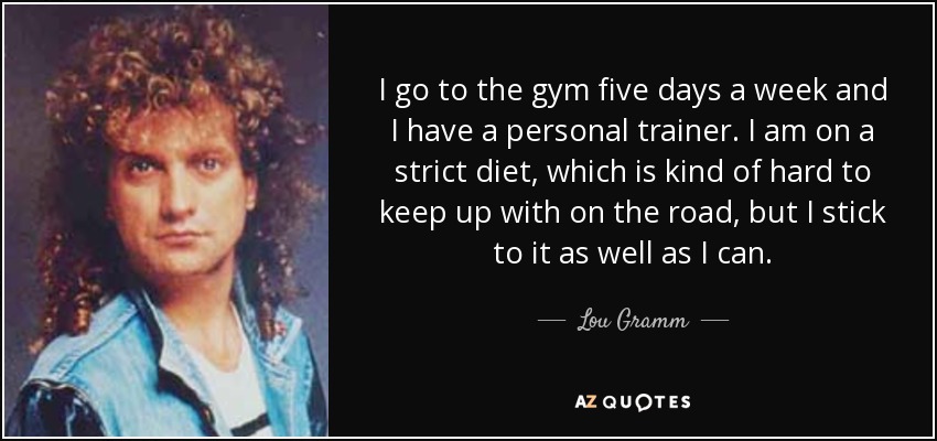I go to the gym five days a week and I have a personal trainer. I am on a strict diet, which is kind of hard to keep up with on the road, but I stick to it as well as I can. - Lou Gramm