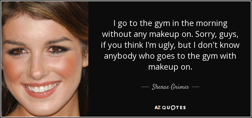 I go to the gym in the morning without any makeup on. Sorry, guys, if you think I'm ugly, but I don't know anybody who goes to the gym with makeup on. - Shenae Grimes