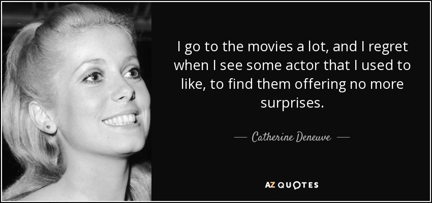 I go to the movies a lot, and I regret when I see some actor that I used to like, to find them offering no more surprises. - Catherine Deneuve