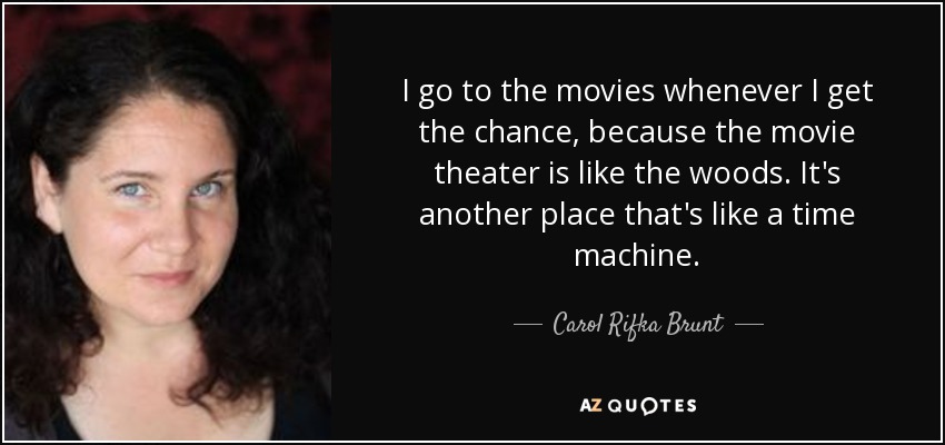 I go to the movies whenever I get the chance, because the movie theater is like the woods. It's another place that's like a time machine. - Carol Rifka Brunt
