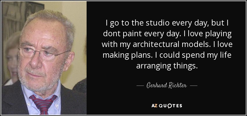 I go to the studio every day, but I dont paint every day. I love playing with my architectural models. I love making plans. I could spend my life arranging things. - Gerhard Richter