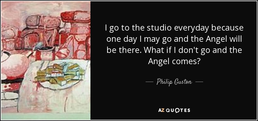 I go to the studio everyday because one day I may go and the Angel will be there. What if I don't go and the Angel comes? - Philip Guston