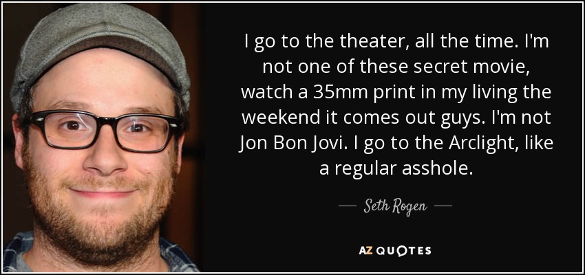 I go to the theater, all the time. I'm not one of these secret movie, watch a 35mm print in my living the weekend it comes out guys. I'm not Jon Bon Jovi. I go to the Arclight, like a regular asshole. - Seth Rogen
