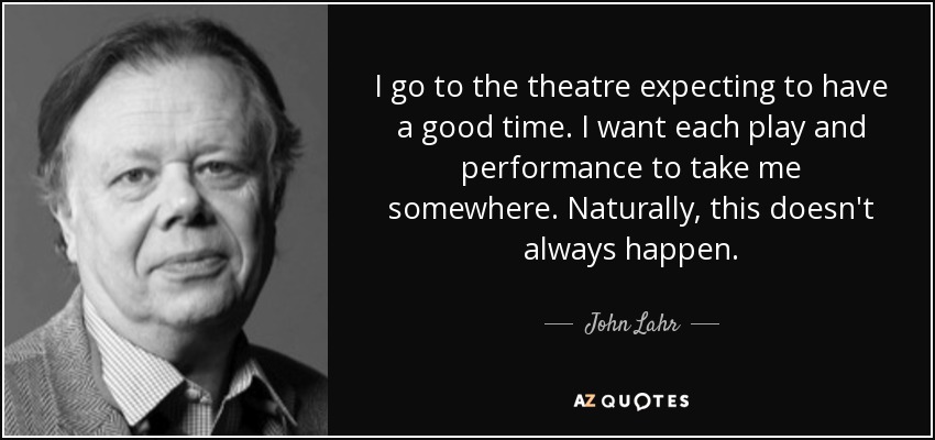I go to the theatre expecting to have a good time. I want each play and performance to take me somewhere. Naturally, this doesn't always happen. - John Lahr