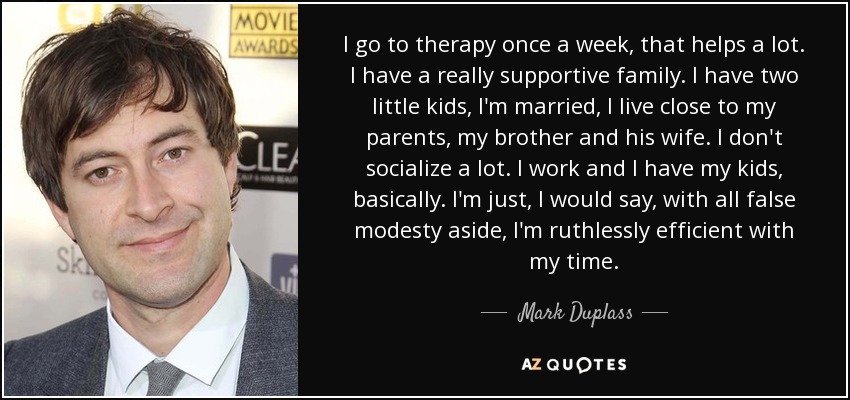 I go to therapy once a week, that helps a lot. I have a really supportive family. I have two little kids, I'm married, I live close to my parents, my brother and his wife. I don't socialize a lot. I work and I have my kids, basically. I'm just, I would say, with all false modesty aside, I'm ruthlessly efficient with my time. - Mark Duplass