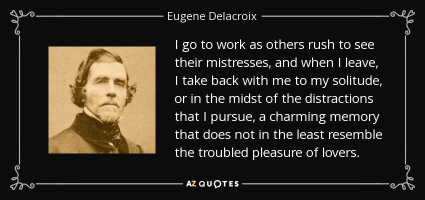 I go to work as others rush to see their mistresses, and when I leave, I take back with me to my solitude, or in the midst of the distractions that I pursue, a charming memory that does not in the least resemble the troubled pleasure of lovers. - Eugene Delacroix