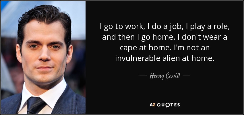 I go to work, I do a job, I play a role, and then I go home. I don't wear a cape at home. I'm not an invulnerable alien at home. - Henry Cavill