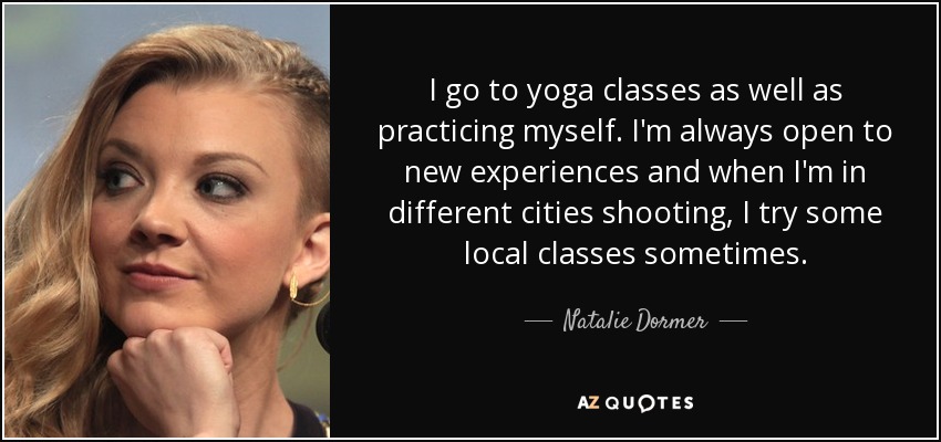 I go to yoga classes as well as practicing myself. I'm always open to new experiences and when I'm in different cities shooting, I try some local classes sometimes. - Natalie Dormer