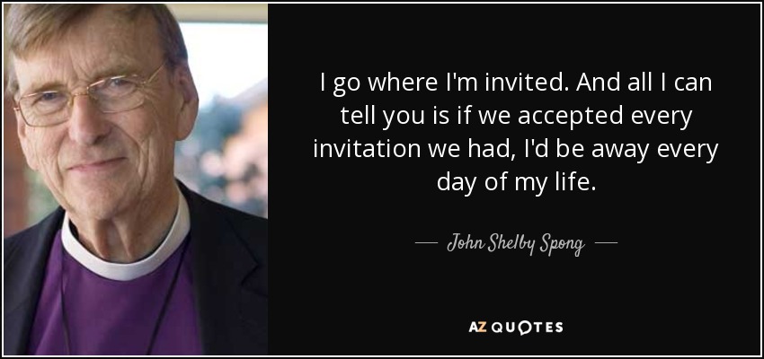 I go where I'm invited. And all I can tell you is if we accepted every invitation we had, I'd be away every day of my life. - John Shelby Spong