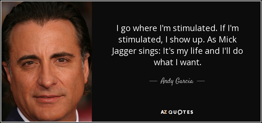I go where I'm stimulated. If I'm stimulated, I show up. As Mick Jagger sings: It's my life and I'll do what I want. - Andy Garcia