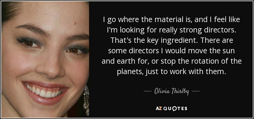 I go where the material is, and I feel like I'm looking for really strong directors. That's the key ingredient. There are some directors I would move the sun and earth for, or stop the rotation of the planets, just to work with them. - Olivia Thirlby