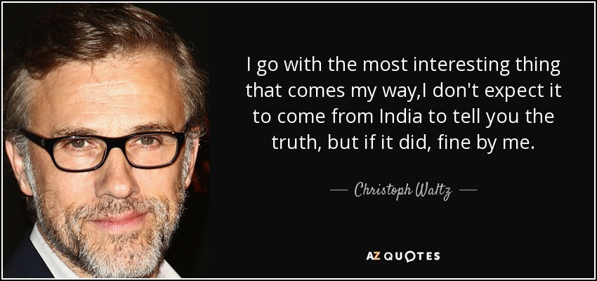 I go with the most interesting thing that comes my way,I don't expect it to come from India to tell you the truth, but if it did, fine by me. - Christoph Waltz